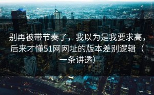 别再被带节奏了，我以为是我要求高，后来才懂51网网址的版本差别逻辑（一条讲透）