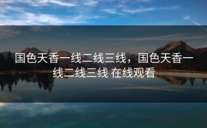 国色天香一线二线三线，国色天香一线二线三线 在线观看