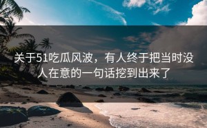 关于51吃瓜风波，有人终于把当时没人在意的一句话挖到出来了