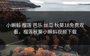 小蝌蚪 榴莲 芭乐 丝瓜 秋葵18免费观看，榴莲秋葵小蝌蚪视频下载