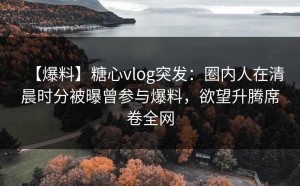 【爆料】糖心vlog突发：圈内人在清晨时分被曝曾参与爆料，欲望升腾席卷全网