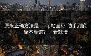 原来正确方法是——p站全称-助手到底靠不靠谱？一看就懂