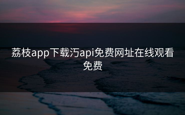 荔枝app下载汅api免费网址在线观看免费 荔枝app下载汅api免费网址在线观看免费