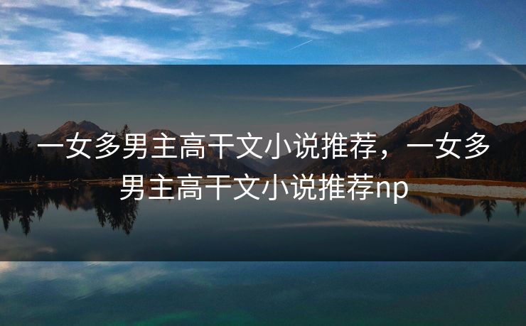 一女多男主高干文小说推荐,一女多男主高干文小说推荐np 一女多男主高干文小说推荐,一女多男主高干文小说推荐np