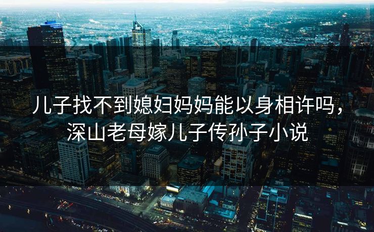 儿子找不到媳妇妈妈能以身相许吗，深山老母嫁儿子传孙子小说