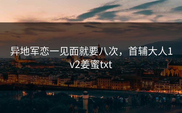 异地军恋一见面就要八次,首辅大人1v2姜蜜txt 异地军恋一见面就要八次,首辅大人1v2姜蜜txt