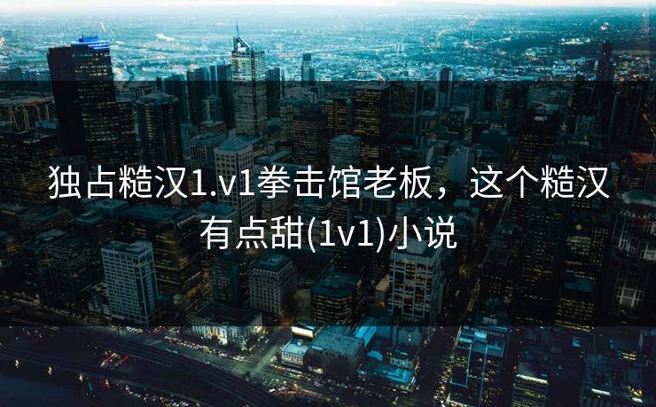 独占糙汉1.v1拳击馆老板,这个糙汉有点甜(1v1)小说 独占糙汉1.v1拳击馆老板,这个糙汉有点甜(1v1)小说