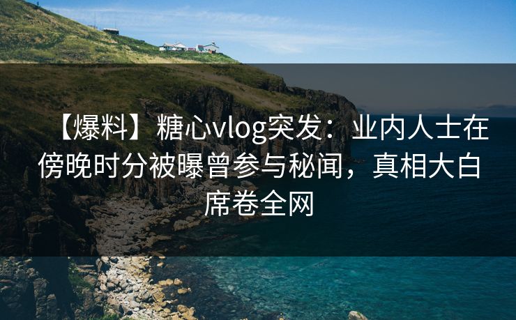 【爆料】糖心vlog突发：业内人士在傍晚时分被曝曾参与秘闻，真相大白席卷全网