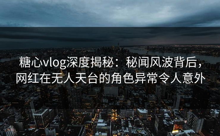 糖心vlog深度揭秘：秘闻风波背后，网红在无人天台的角色异常令人意外