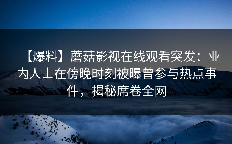 【爆料】蘑菇影视在线观看突发：业内人士在傍晚时刻被曝曾参与热点事件，揭秘席卷全网