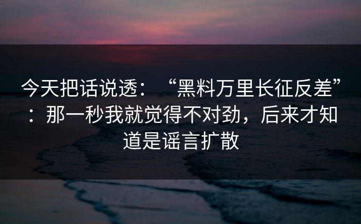 今天把话说透：“黑料万里长征反差”：那一秒我就觉得不对劲，后来才知道是谣言扩散