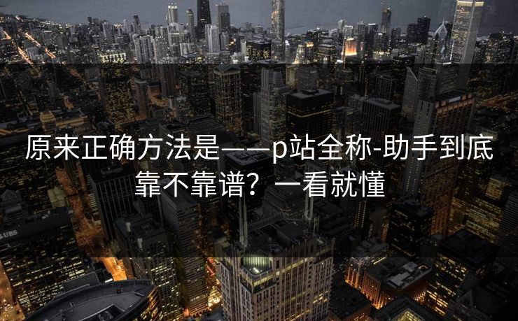 原来正确方法是——p站全称-助手到底靠不靠谱?一看就懂 原来正确方法是——p站全称-助手到底靠不靠谱?一看就懂