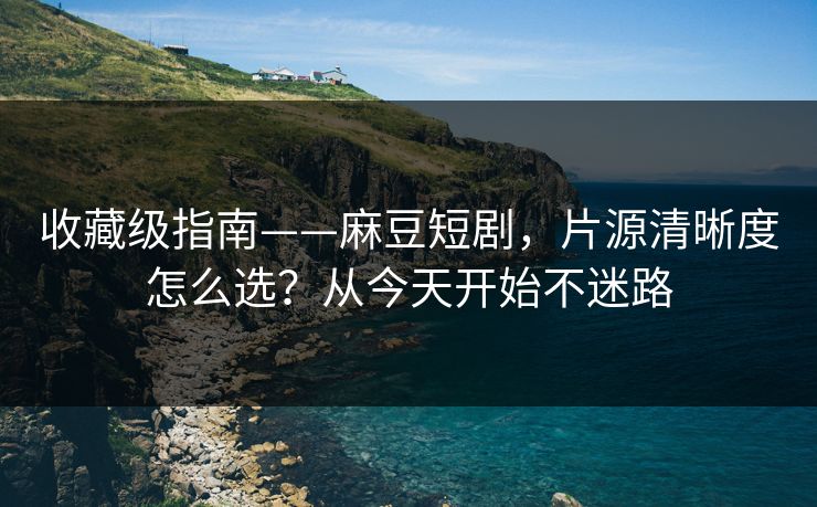 收藏级指南——麻豆短剧，片源清晰度怎么选？从今天开始不迷路