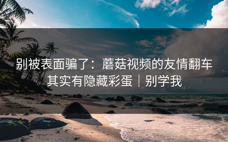 别被表面骗了：蘑菇视频的友情翻车其实有隐藏彩蛋｜别学我