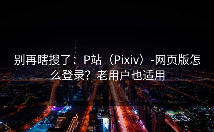 别再瞎搜了:P站(Pixiv)-网页版怎么登录?老用户也适用 别再瞎搜了:P站(Pixiv)-网页版怎么登录?老用户也适用