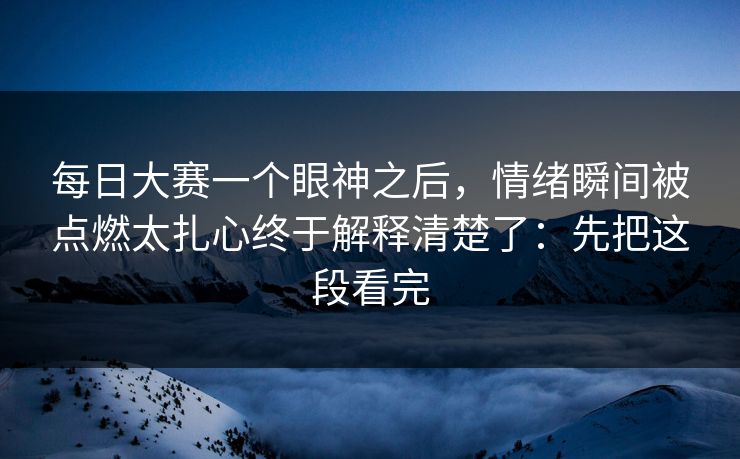 每日大赛一个眼神之后,情绪瞬间被点燃太扎心终于解释清楚了:先把这段看完 每日大赛一个眼神之后,情绪瞬间被点燃太扎心终于解释清楚了:先把这段看完
